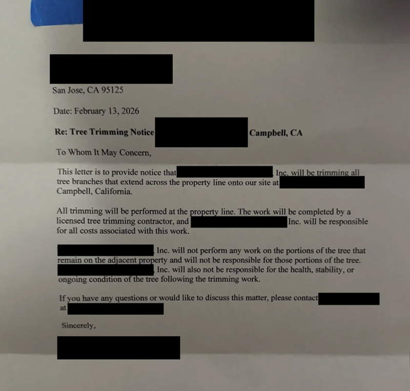San Jose, CA 95125 Date: February 13, 2026 Re: Tree Trimming Notice To Whom It May Concern, This letter is to provide notice that Campbell, CA tree branches that extend across the property line onto our site at Campbell, California. Inc. will be trimming all All trimming will be performed at the property line. The work will be completed by a licensed tree trimming contractor, and for all costs associated with this work. Inc. will be responsible Inc. will not perform any work on the portions of t