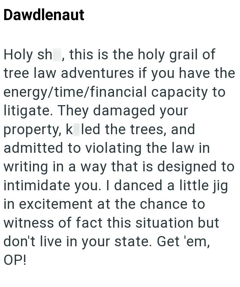 Dawdlenaut Holy sh, this is the holy grail of tree law adventures if you have the energy/time/financial capacity to litigate. They damaged your property, k led the trees, and admitted to violating the law in writing in a way that is designed to intimidate you. I danced a little jig in excitement at the chance to witness of fact this situation but don't live in your state. Get 'em, OP!