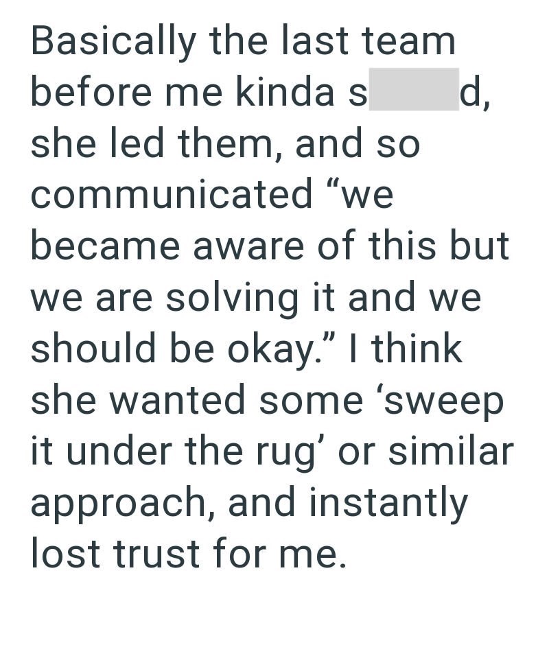 Basically the last team before me kinda s she led them, and so communicated "we d, became aware of this but we are solving it and we should be okay." I think she wanted some 'sweep it under the rug' or similar approach, and instantly lost trust for me.
