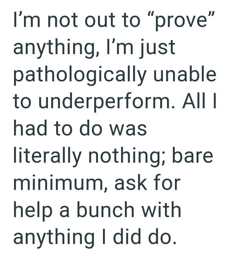 I'm not out to "prove" anything, I'm just pathologically unable to underperform. All I had to do was literally nothing; bare minimum, ask for help a bunch with anything I did do.
