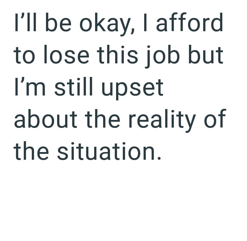 I'll be okay, I afford to lose this job but I'm still upset about the reality of the situation.