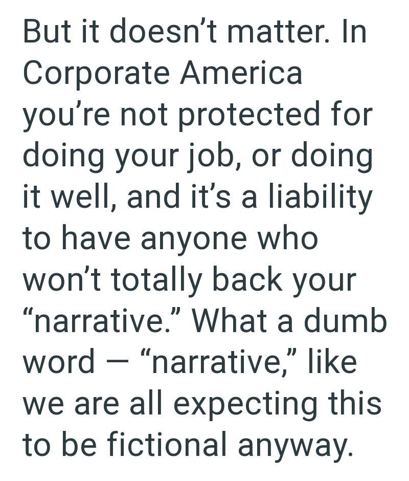 But it doesn't matter. In Corporate America you're not protected for doing your job, or doing it well, and it's a liability to have anyone who won't totally back your "narrative." What a dumb word "narrative," like we are all expecting this to be fictional anyway.