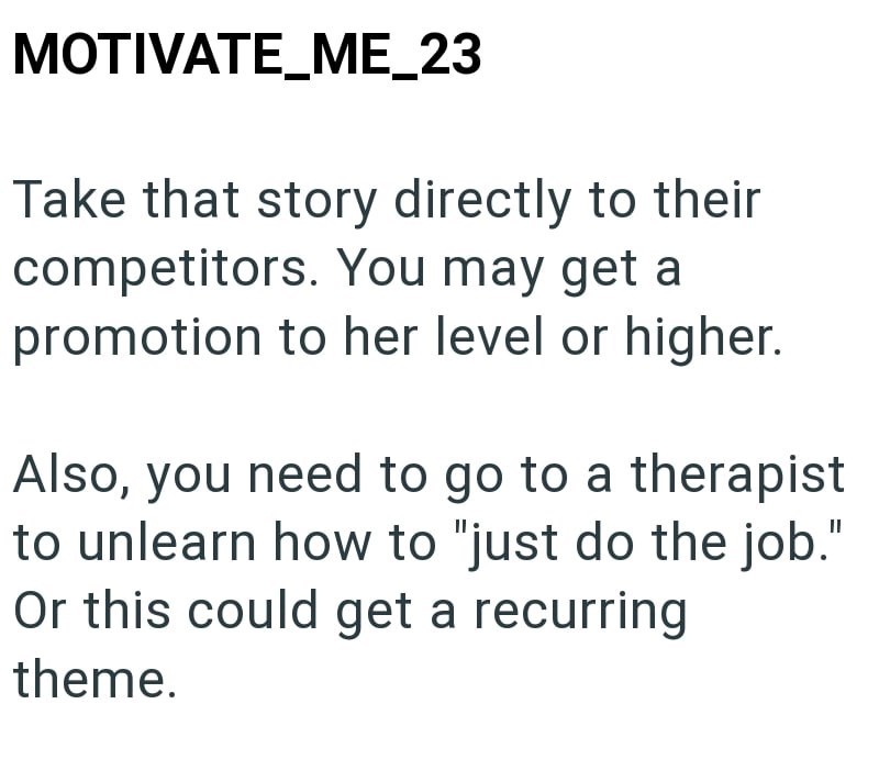 MOTIVATE_ME_23 Take that story directly to their competitors. You may get a promotion to her level or higher. Also, you need to go to a therapist to unlearn how to "just do the job." Or this could get a recurring theme.