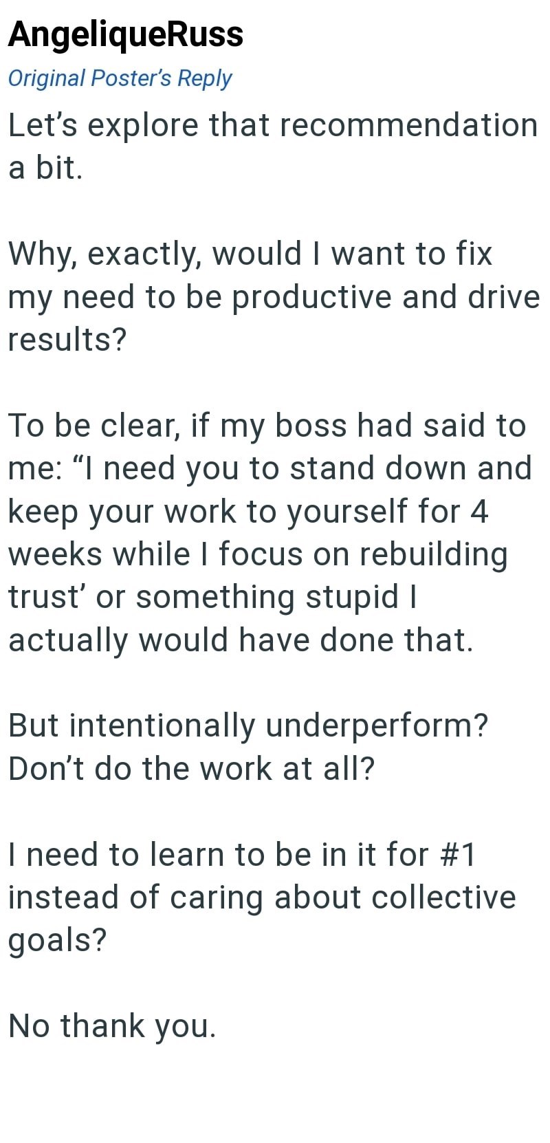AngeliqueRuss Original Poster's Reply Let's explore that recommendation a bit. Why, exactly, would I want to fix my need to be productive and drive results? To be clear, if my boss had said to me: "I need you to stand down and keep your work to yourself for 4 weeks while I focus on rebuilding trust' or something stupid I actually would have done that. But intentionally underperform? Don't do the work at all? I need to learn to be in it for #1 instead of caring about collective goals? No thank yo