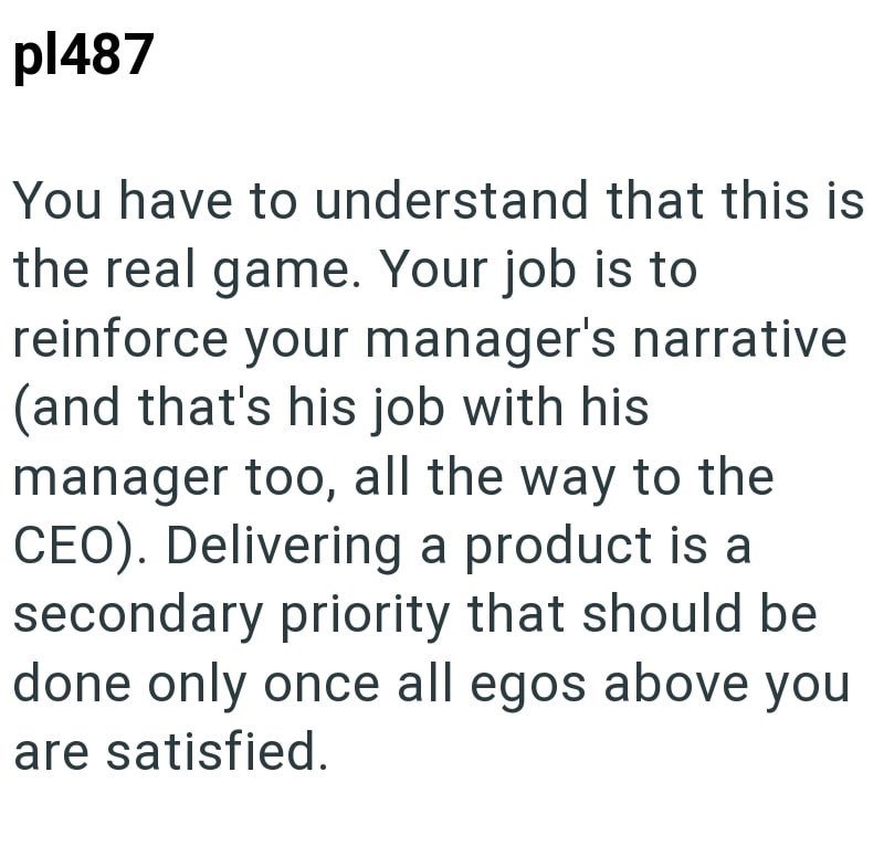 pl487 You have to understand that this is the real game. Your job is to reinforce your manager's narrative (and that's his job with his manager too, all the way to the CEO). Delivering a product is a secondary priority that should be done only once all egos above you are satisfied.