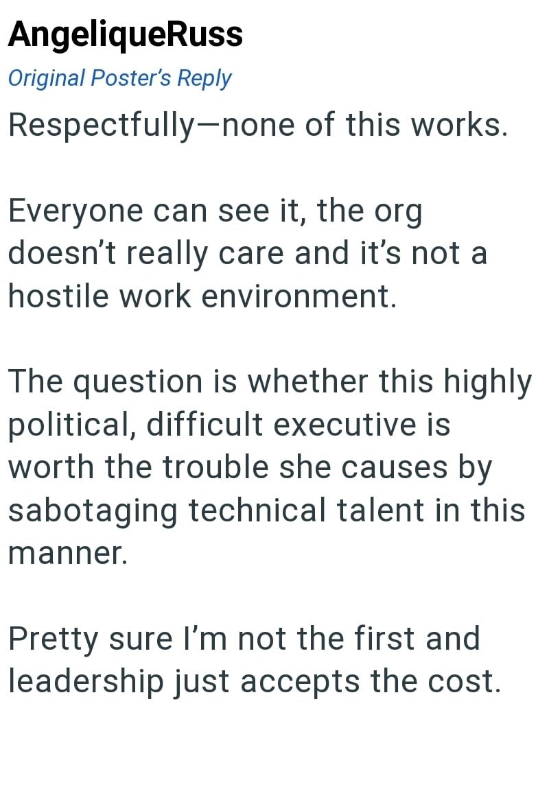 AngeliqueRuss Original Poster's Reply Respectfully-none of this works. Everyone can see it, the org doesn't really care and it's not a hostile work environment. The question is whether this highly political, difficult executive is worth the trouble she causes by sabotaging technical talent in this manner. Pretty sure I'm not the first and leadership just accepts the cost.