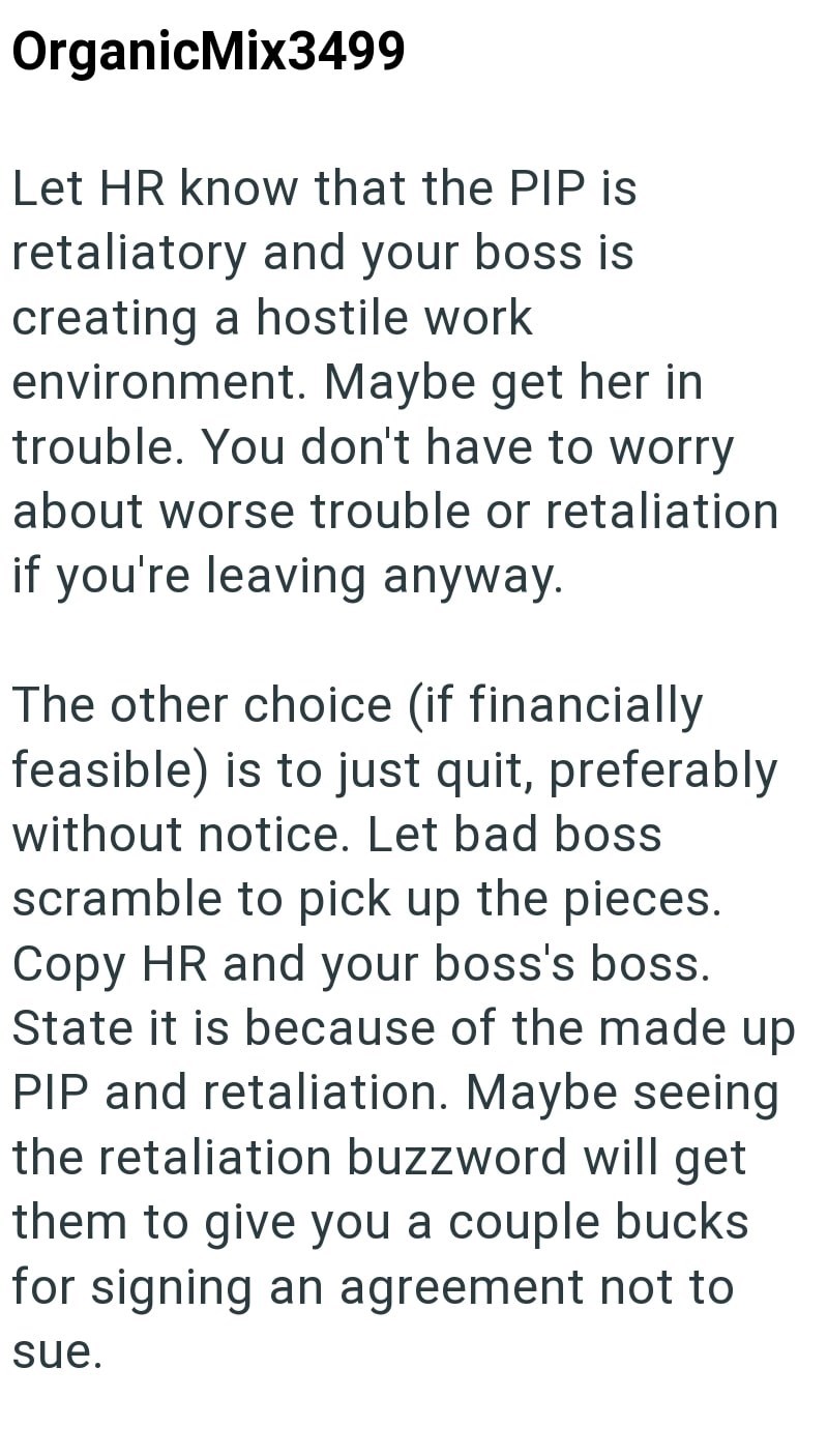 OrganicMix3499 Let HR know that the PIP is retaliatory and your boss is creating a hostile work environment. Maybe get her in trouble. You don't have to worry about worse trouble or retaliation if you're leaving anyway. The other choice (if financially feasible) is to just quit, preferably without notice. Let bad boss scramble to pick up the pieces. Copy HR and your boss's boss. State it is because of the made up PIP and retaliation. Maybe seeing the retaliation buzzword will get them to give yo