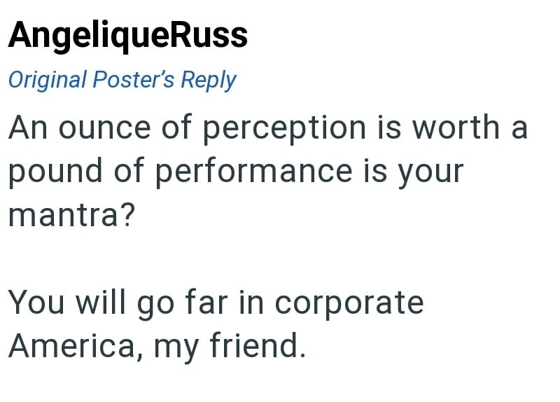 AngeliqueRuss Original Poster's Reply An ounce of perception is worth a pound of performance is your mantra? You will go far in corporate America, my friend.