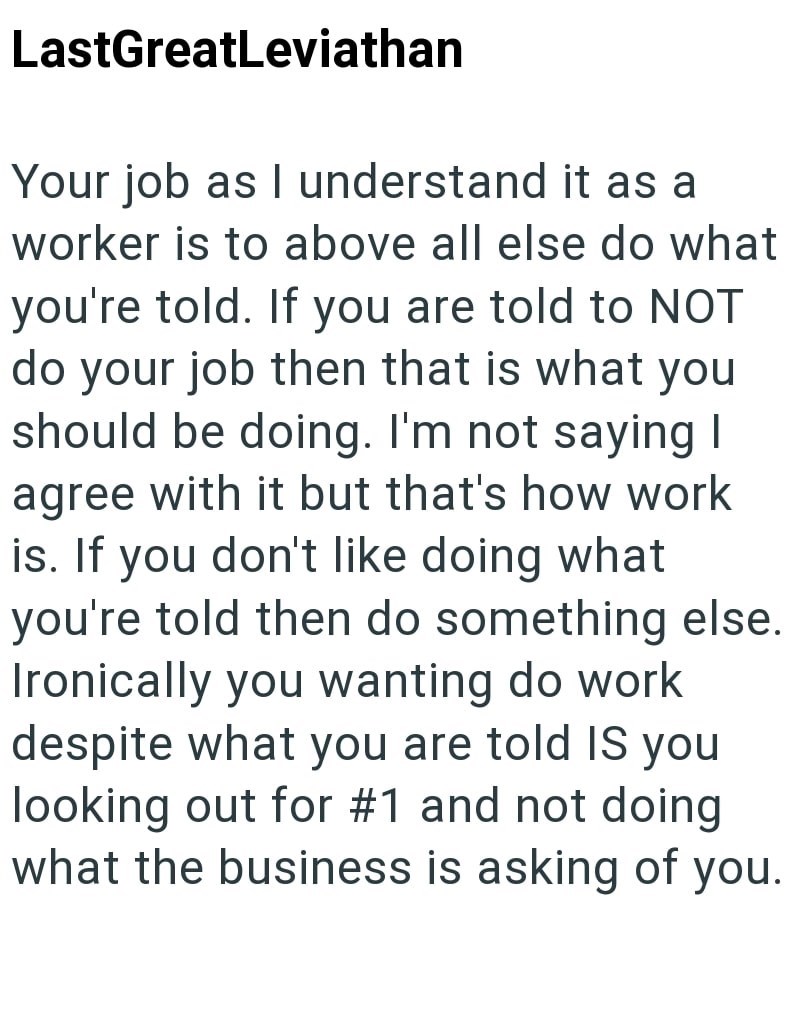 LastGreatLeviathan Your job as I understand it as a worker is to above all else do what you're told. If you are told to NOT do your job then that is what you should be doing. I'm not saying I agree with it but that's how work is. If you don't like doing what you're told then do something else. Ironically you wanting do work despite what you are told IS you looking out for #1 and not doing what the business is asking of you.