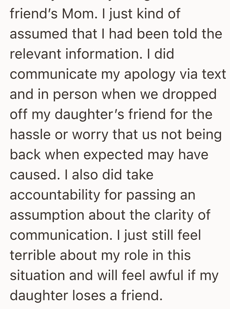 friend's Mom. I just kind of assumed that I had been told the relevant information. I did communicate my apology via text and in person when we dropped off my daughter's friend for the hassle or worry that us not being back when expected may have caused. I also did take accountability for passing an assumption about the clarity of communication. I just still feel terrible about my role in this situation and will feel awful if my daughter loses a friend.