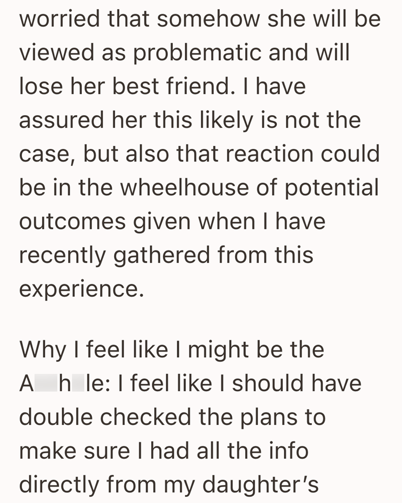 worried that somehow she will be viewed as problematic and will lose her best friend. I have assured her this likely is not the case, but also that reaction could be in the wheelhouse of potential outcomes given when I have recently gathered from this experience. Why I feel like I might be the Ahle: I feel like I should have double checked the plans to make sure I had all the info directly from my daughter's