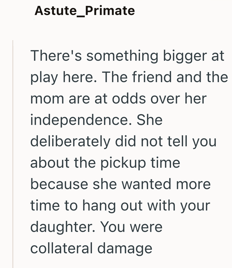 Astute_Primate There's something bigger at play here. The friend and the mom are at odds over her independence. She deliberately did not tell you about the pickup time because she wanted more time to hang out with your daughter. You were collateral damage