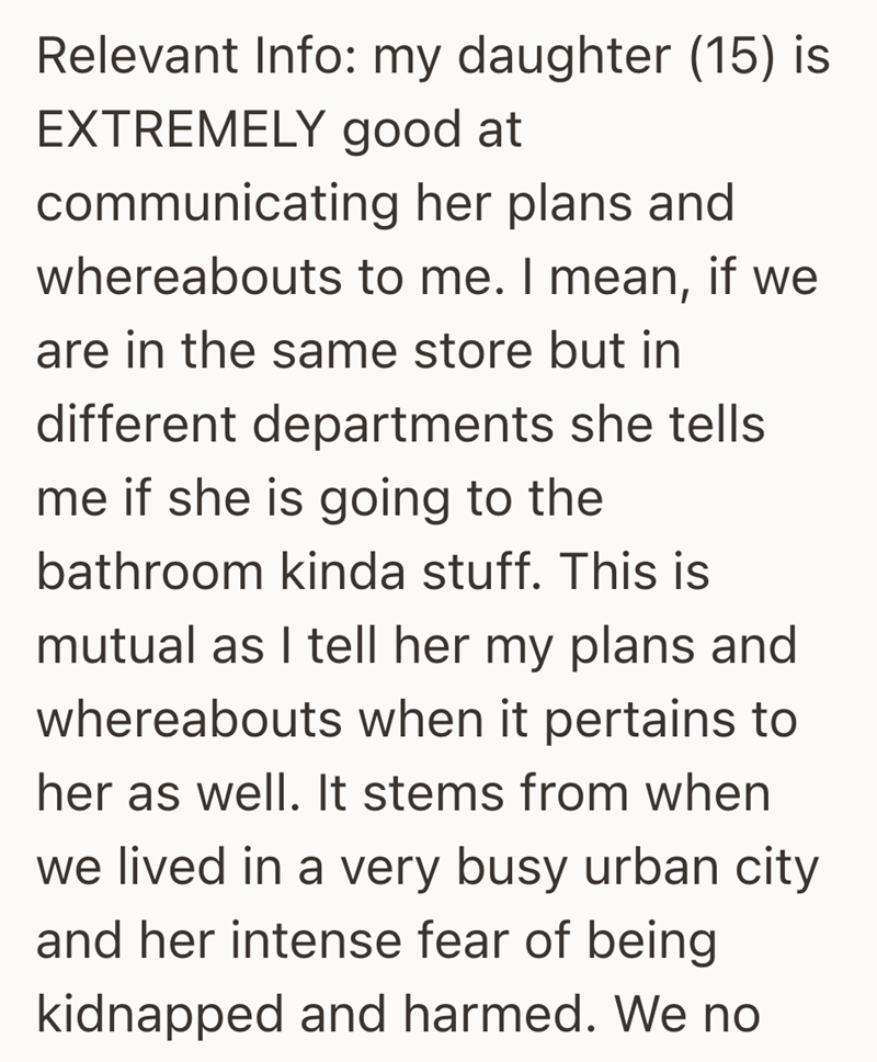 Relevant Info: my daughter (15) is EXTREMELY good at communicating her plans and whereabouts to me. I mean, if we are in the same store but in different departments she tells me if she is going to the bathroom kinda stuff. This is mutual as I tell her my plans and whereabouts when it pertains to her as well. It stems from when we lived in a very busy urban city and her intense fear of being kidnapped and harmed. We no