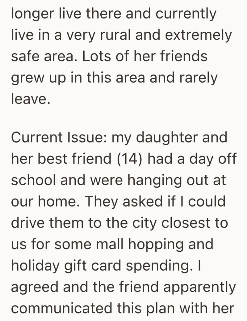 longer live there and currently live in a very rural and extremely safe area. Lots of her friends grew up in this area and rarely leave. Current Issue: my daughter and her best friend (14) had a day off school and were hanging out at our home. They asked if I could drive them to the city closest to us for some mall hopping and holiday gift card spending. I agreed and the friend apparently communicated this plan with her