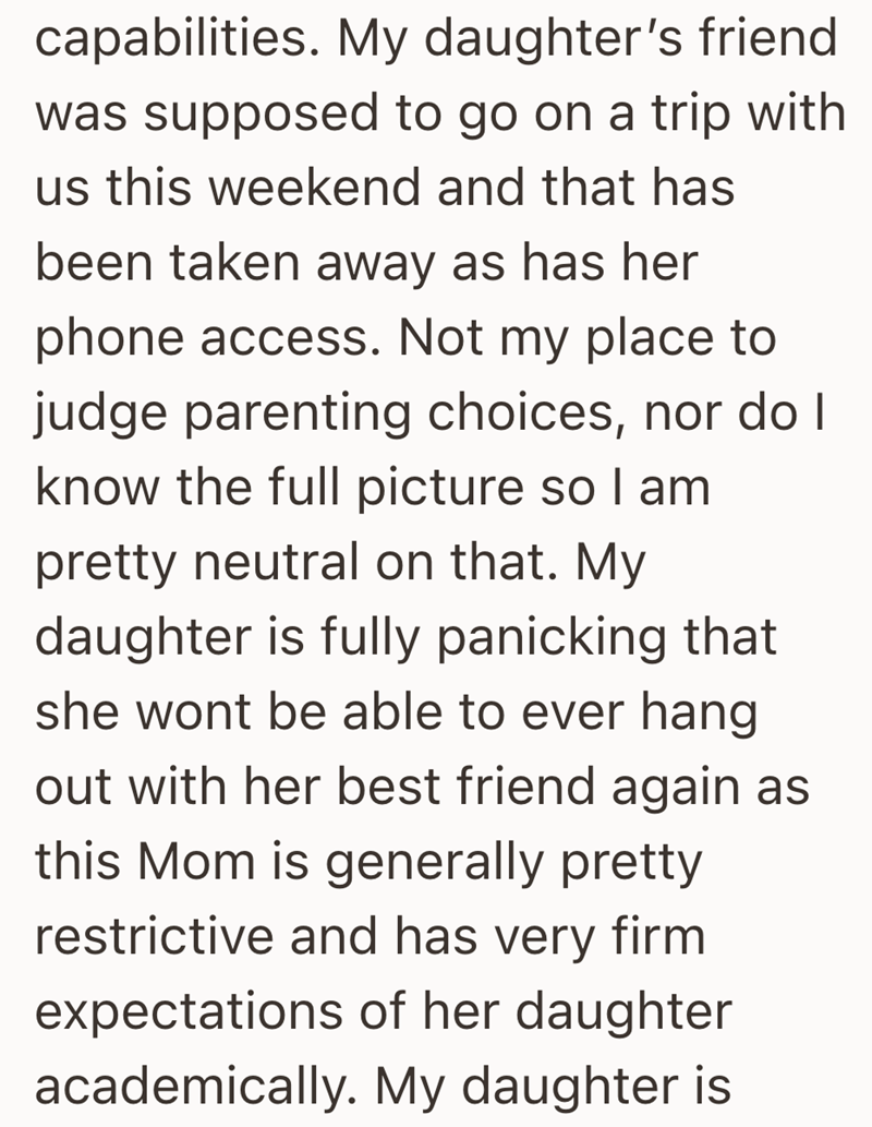 capabilities. My daughter's friend was supposed to go on a trip with us this weekend and that has been taken away as has her phone access. Not my place to judge parenting choices, nor do I know the full picture so I am pretty neutral on that. My daughter is fully panicking that she wont be able to ever hang out with her best friend again as this Mom is generally pretty restrictive and has very firm expectations of her daughter academically. My daughter is