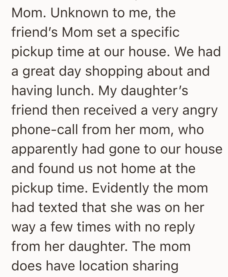 Mom. Unknown to me, the friend's Mom set a specific pickup time at our house. We had a great day shopping about and having lunch. My daughter's friend then received a very angry phone-call from her mom, who apparently had gone to our house and found us not home at the pickup time. Evidently the mom had texted that she was on her way a few times with no reply from her daughter. The mom does have location sharing