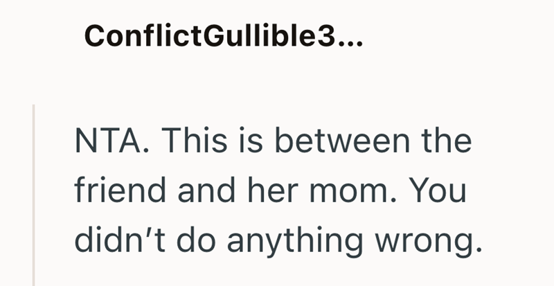 ConflictGullible3... NTA. This is between the friend and her mom. You didn't do anything wrong.