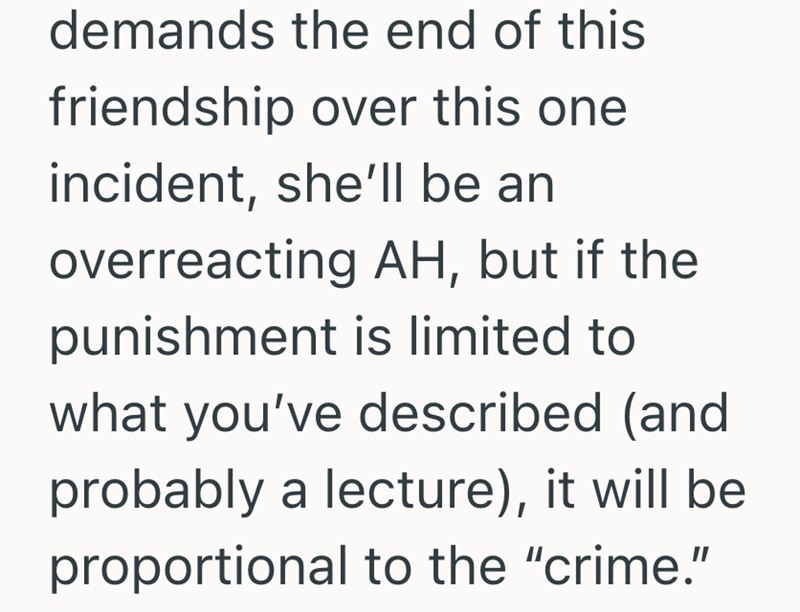 demands the end of this friendship over this one incident, she'll be an overreacting AH, but if the punishment is limited to what you've described (and probably a lecture), it will be proportional to the "crime."