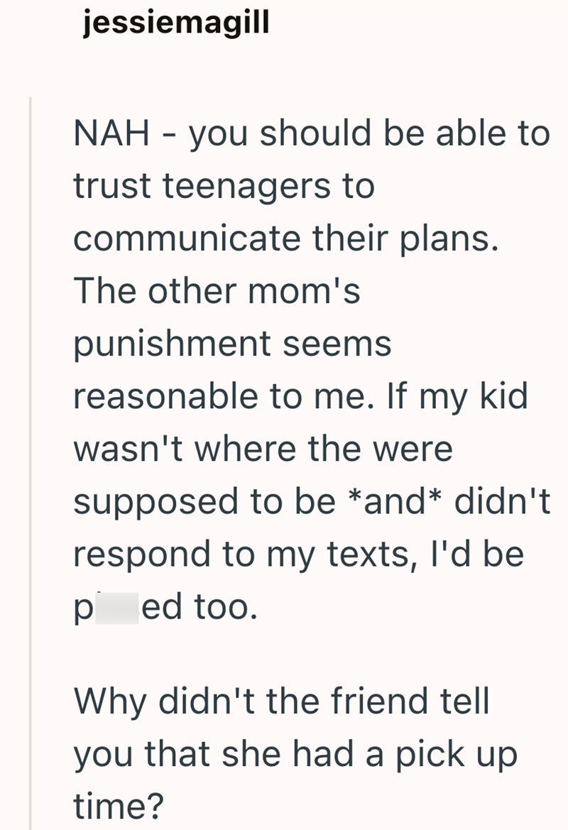 jessiemagill NAH - you should be able to trust teenagers to communicate their plans. The other mom's punishment seems reasonable to me. If my kid wasn't where the were supposed to be *and* didn't respond to my texts, I'd be ped too. Why didn't the friend tell you that she had a pick up time?