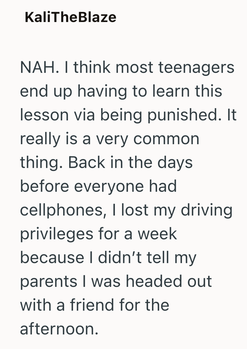 KaliTheBlaze NAH. I think most teenagers end up having to learn this lesson via being punished. It really is a very common thing. Back in the days before everyone had cellphones, I lost my driving privileges for a week because I didn't tell my parents I was headed out with a friend for the afternoon.
