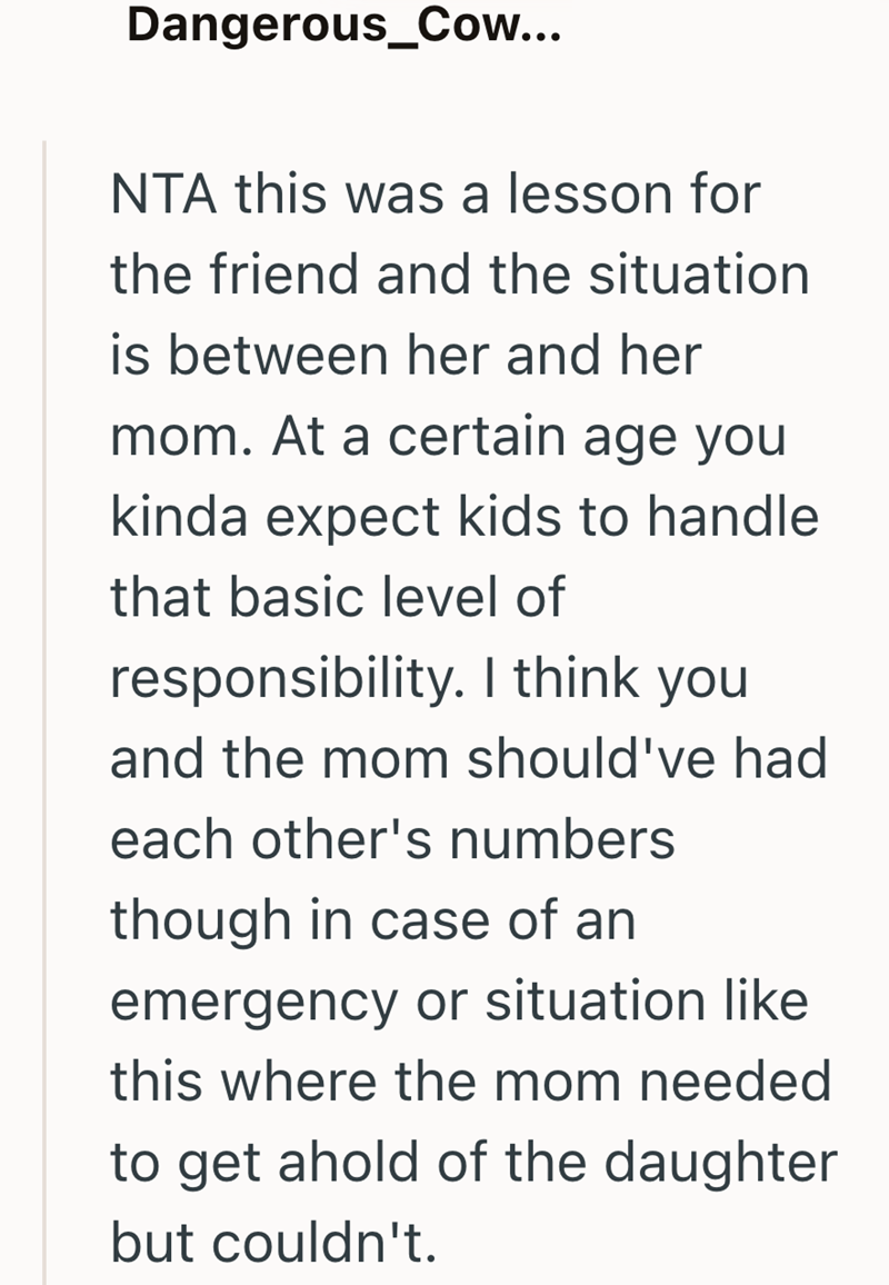 Dangerous_Cow... NTA this was a lesson for the friend and the situation is between her and her mom. At a certain age you kinda expect kids to handle that basic level of responsibility. I think you and the mom should've had each other's numbers though in case of an emergency or situation like this where the mom needed to get ahold of the daughter but couldn't.
