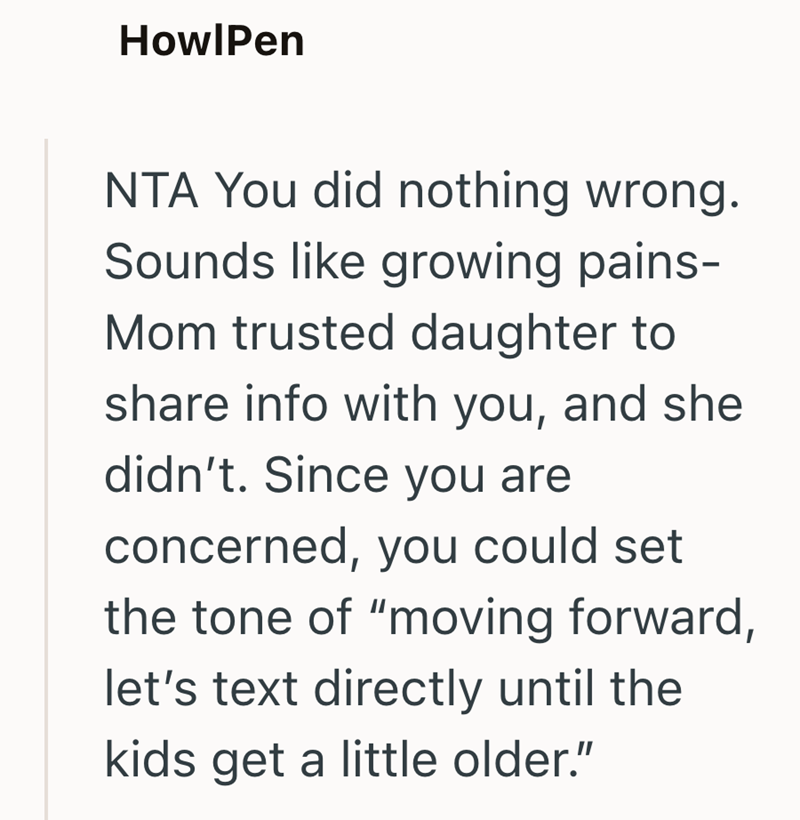 HowlPen NTA You did nothing wrong. Sounds like growing pains- Mom trusted daughter to share info with you, and she didn't. Since you are concerned, you could set the tone of "moving forward, let's text directly until the kids get a little older."