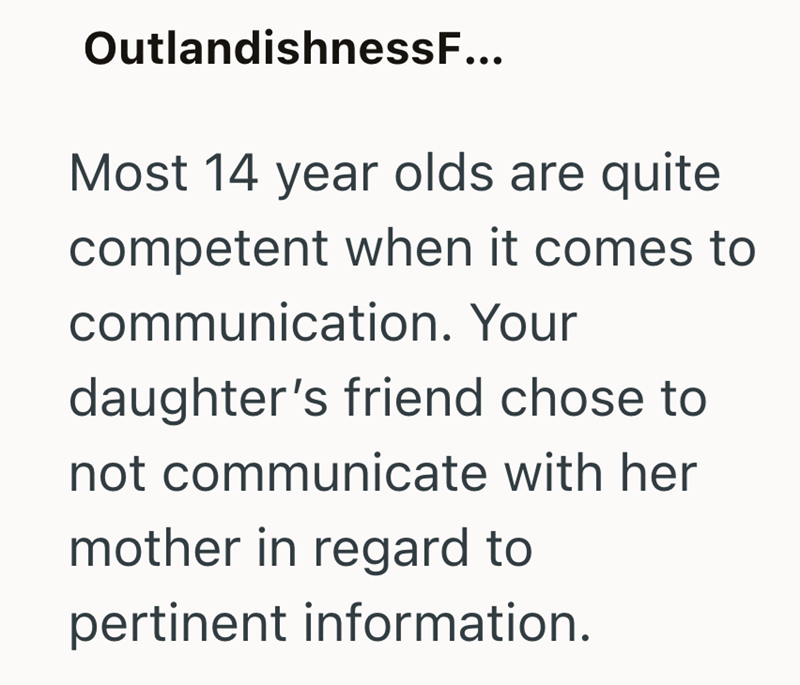 OutlandishnessF... Most 14 year olds are quite competent when it comes to communication. Your daughter's friend chose to not communicate with her mother in regard to pertinent information.