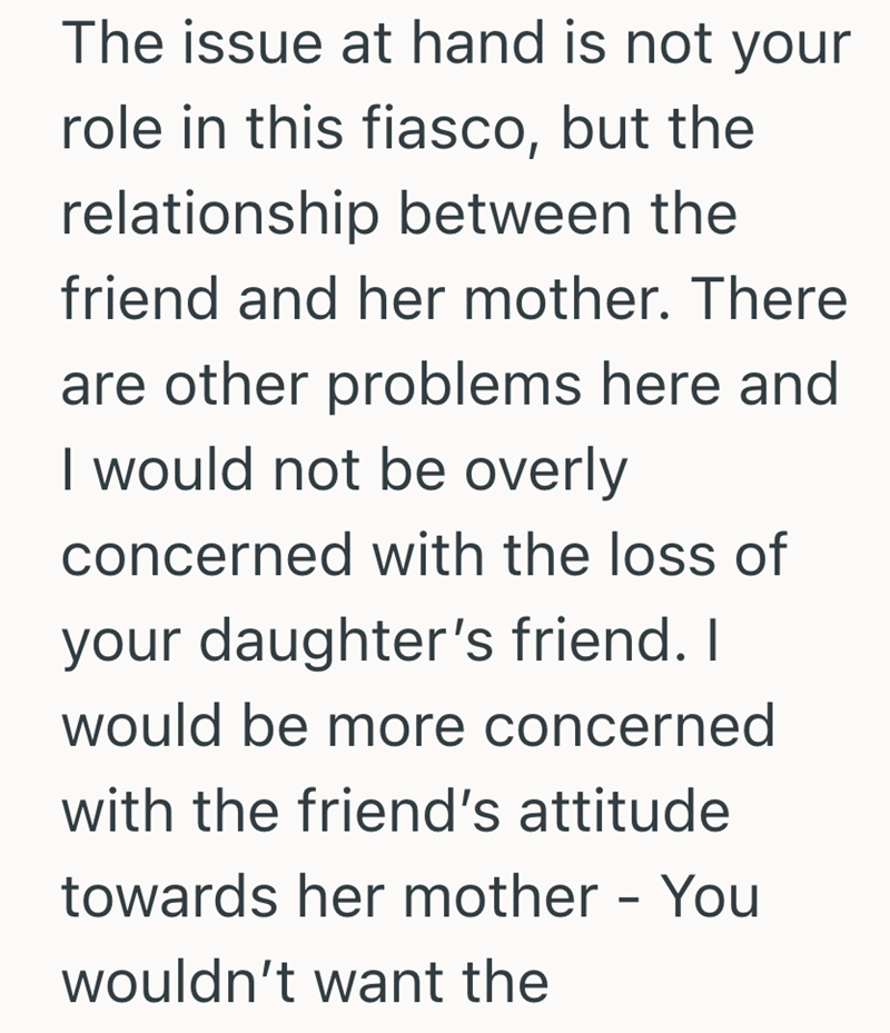 The issue at hand is not your role in this fiasco, but the relationship between the friend and her mother. There are other problems here and I would not be overly concerned with the loss of your daughter's friend. I would be more concerned with the friend's attitude towards her mother - You wouldn't want the