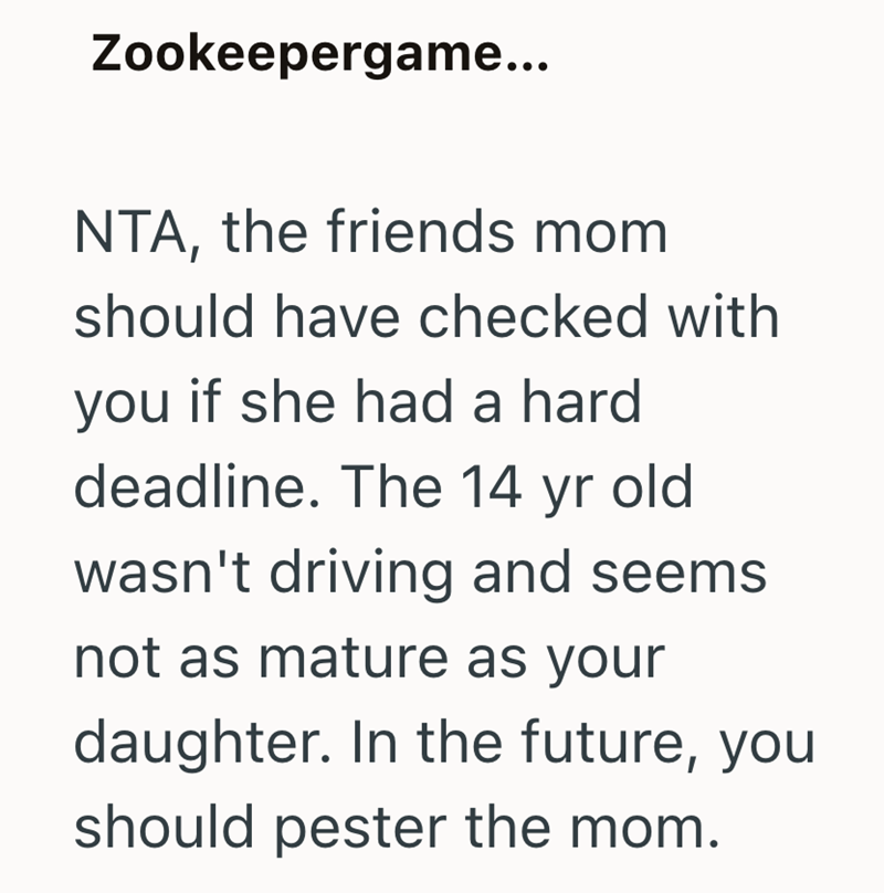 Zookeepergame... NTA, the friends mom should have checked with you if she had a hard deadline. The 14 yr old wasn't driving and seems not as mature as your daughter. In the future, you should pester the mom.