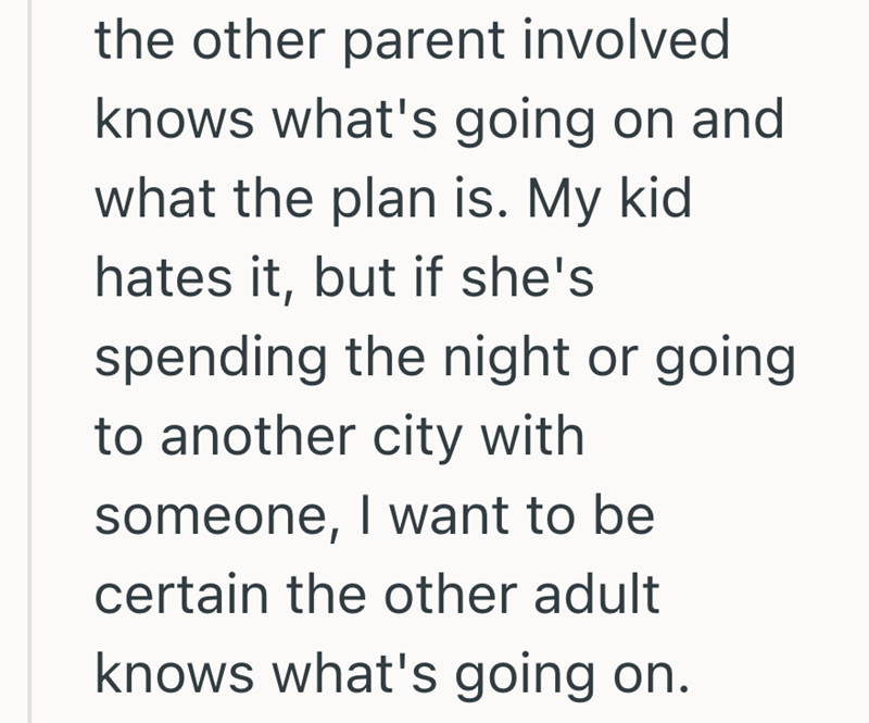 the other parent involved knows what's going on and what the plan is. My kid hates it, but if she's spending the night or going to another city with someone, I want to be certain the other adult knows what's going on.