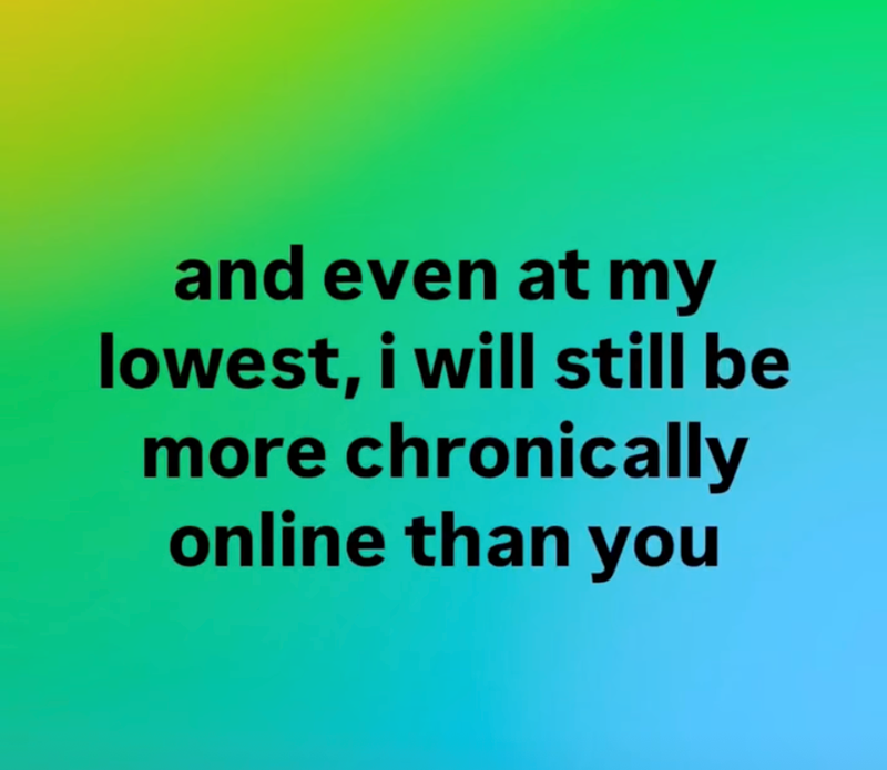 and even at my lowest, i will still be more chronically online than you