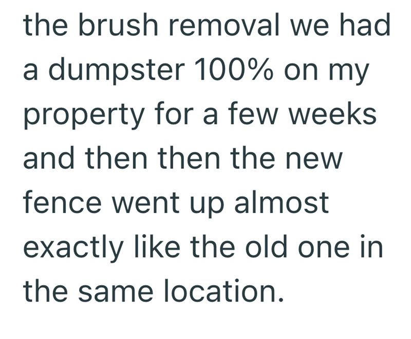 the brush removal we had a dumpster 100% on my property for a few weeks and then then the new fence went up almost exactly like the old one in the same location.