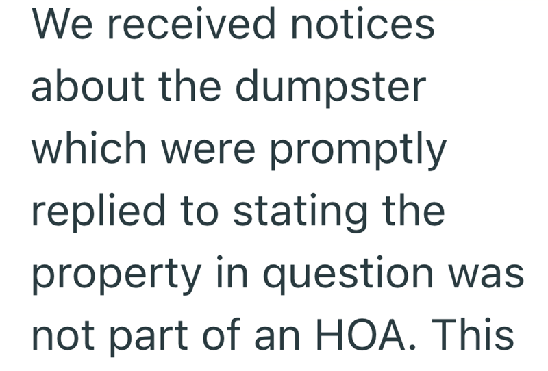 We received notices about the dumpster which were promptly replied to stating the property in question was not part of an HOA. This