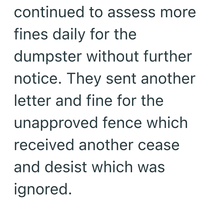 continued to assess more fines daily for the dumpster without further notice. They sent another letter and fine for the unapproved fence which received another cease and desist which was ignored.