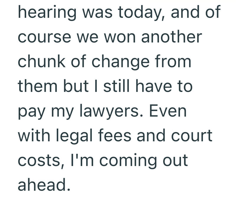 hearing was today, and of course we won another chunk of change from them but I still have to pay my lawyers. Even with legal fees and court costs, I'm coming out ahead.