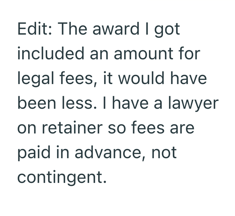 Edit: The award I got included an amount for legal fees, it would have been less. I have a lawyer on retainer so fees are paid in advance, not contingent.