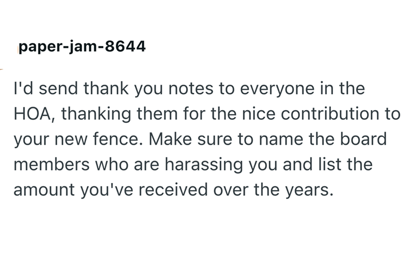 paper-jam-8644 I'd send thank you notes to everyone in the HOA, thanking them for the nice contribution to your new fence. Make sure to name the board members who are harassing you and list the amount you've received over the years.