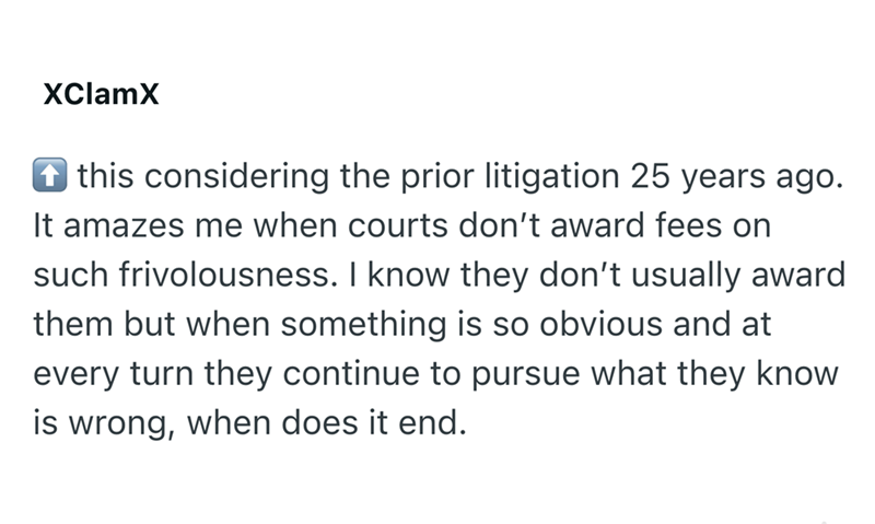 XClamX this considering the prior litigation 25 years ago. It amazes me when courts don't award fees on such frivolousness. I know they don't usually award them but when something is so obvious and at every turn they continue to pursue what they know is wrong, when does it end.