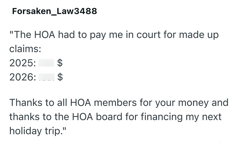 Forsaken_Law3488 "The HOA had to pay me in court for made up claims: 2025: $ 2026: $ Thanks to all HOA members for your money and thanks to the HOA board for financing my next holiday trip."