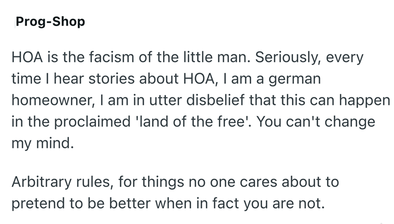 Prog-Shop HOA is the facism of the little man. Seriously, every time I hear stories about HOA, I am a german homeowner, I am in utter disbelief that this can happen in the proclaimed 'land of the free'. You can't change my mind. Arbitrary rules, for things no one cares about to pretend to be better when in fact you are not.