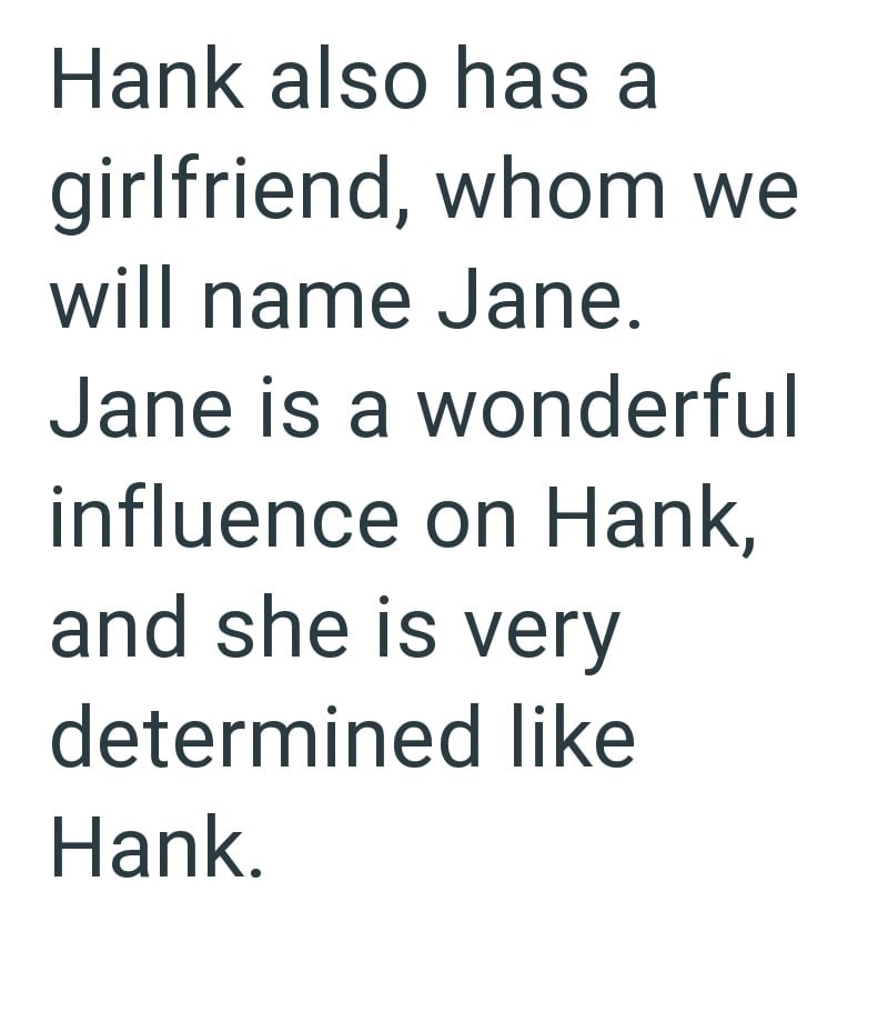 Hank also has a girlfriend, whom we will name Jane. Jane is a wonderful influence on Hank, and she is very determined like Hank.