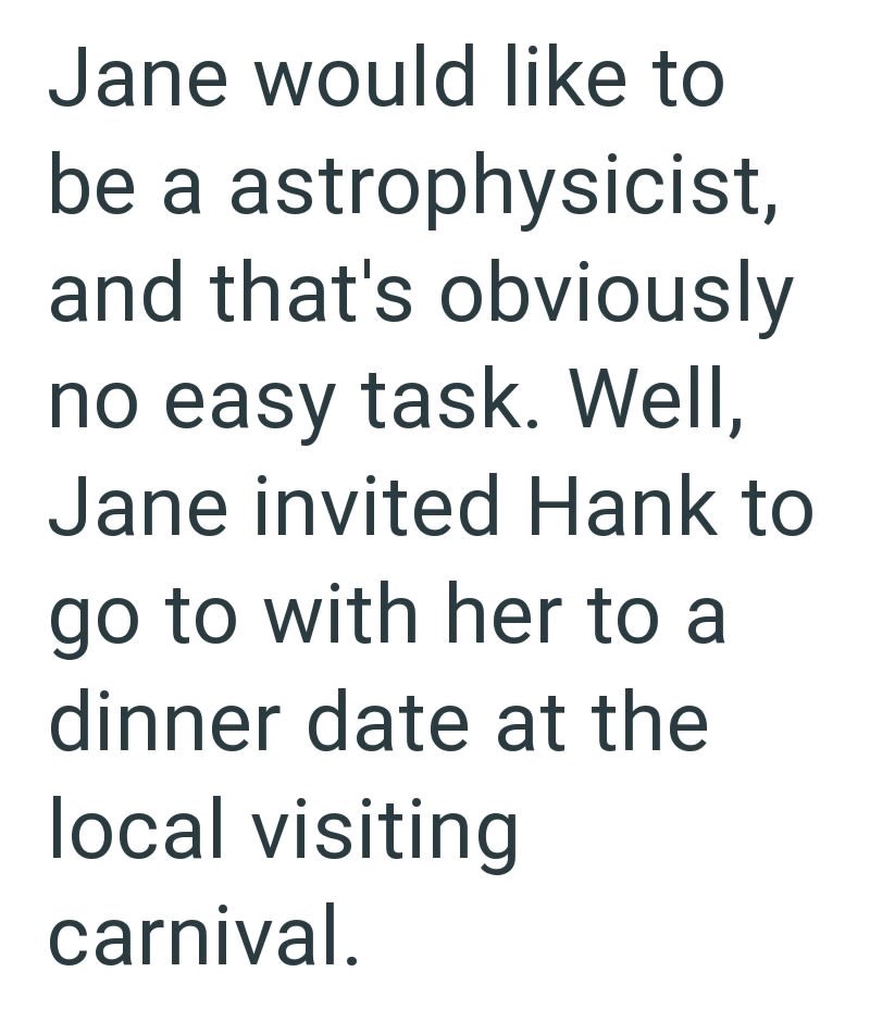 Jane would like to be a astrophysicist, and that's obviously no easy task. Well, Jane invited Hank to go to with her to a dinner date at the local visiting carnival.
