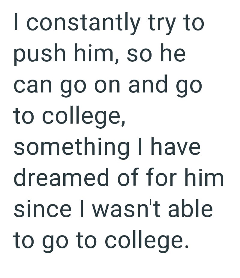 I constantly try to push him, so he can go on and go to college, something I have dreamed of for him since I wasn't able to go to college.