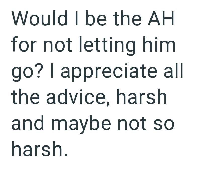 Would I be the AH for not letting him. go? I appreciate all the advice, harsh and maybe not so harsh.