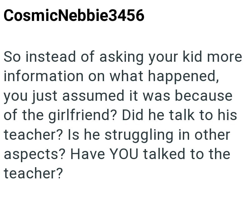 CosmicNebbie3456 So instead of asking your kid more information on what happened, you just assumed it was because of the girlfriend? Did he talk to his teacher? Is he struggling in other aspects? Have YOU talked to the teacher?