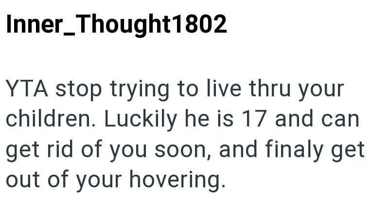 Inner_Thought1802 YTA stop trying to live thru your children. Luckily he is 17 and can get rid of you soon, and finaly get out of your hovering.