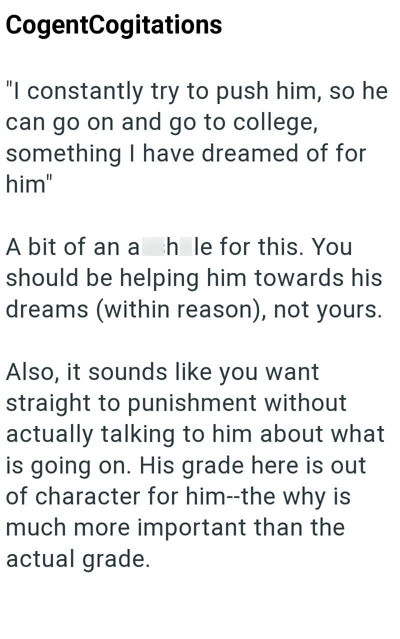 CogentCogitations "I constantly try to push him, so he can go on and go to college, something I have dreamed of for him" A bit of an a hle for this. You should be helping him towards his dreams (within reason), not yours. Also, it sounds like you want straight to punishment without actually talking to him about what is going on. His grade here is out of character for him--the why is much more important than the actual grade.