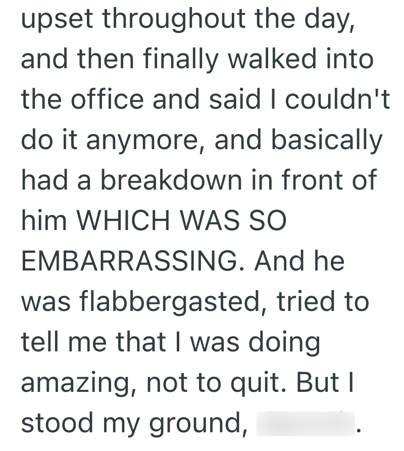 upset throughout the day, and then finally walked into the office and said I couldn't do it anymore, and basically had a breakdown in front of him WHICH WAS SO EMBARRASSING. And he was flabbergasted, tried to tell me that I was doing amazing, not to quit. But I stood my ground,