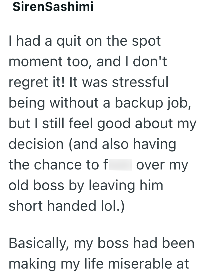 SirenSashimi I had a quit on the spot moment too, and I don't regret it! It was stressful being without a backup job, but I still feel good about my decision (and also having the chance to f over my old boss by leaving him short handed lol.) Basically, my boss had been making my life miserable at
