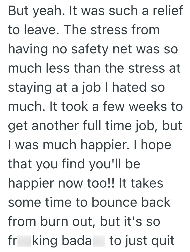 But yeah. It was such a relief to leave. The stress from having no safety net was so much less than the stress at staying at a job I hated so much. It took a few weeks to get another full time job, but I was much happier. I hope that you find you'll be happier now too!! It takes some time to bounce back from burn out, but it's so fr king bada to just quit